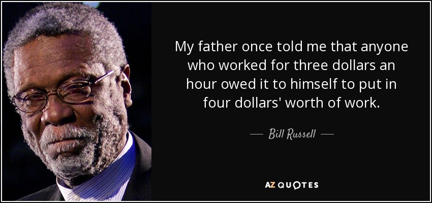 My father once told me that anyone who worked for three dollars an hour owed it to himself to put in four dollars' worth of work. - Bill Russell