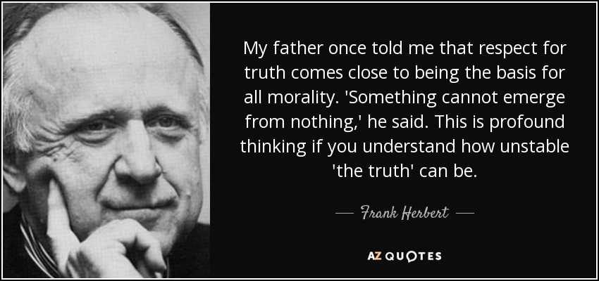 My father once told me that respect for truth comes close to being the basis for all morality. 'Something cannot emerge from nothing,' he said. This is profound thinking if you understand how unstable 'the truth' can be. - Frank Herbert
