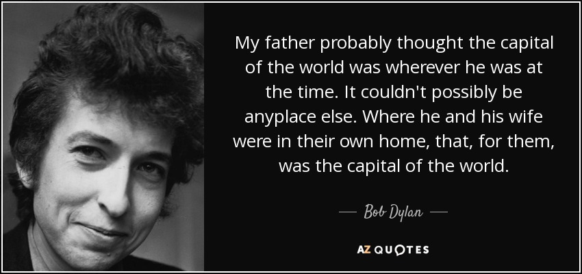 My father probably thought the capital of the world was wherever he was at the time. It couldn't possibly be anyplace else. Where he and his wife were in their own home, that, for them, was the capital of the world. - Bob Dylan