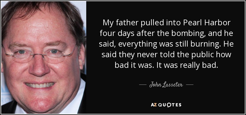 My father pulled into Pearl Harbor four days after the bombing, and he said, everything was still burning. He said they never told the public how bad it was. It was really bad. - John Lasseter