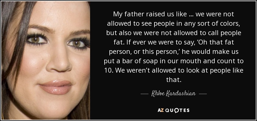 My father raised us like … we were not allowed to see people in any sort of colors, but also we were not allowed to call people fat. If ever we were to say, ‘Oh that fat person, or this person,’ he would make us put a bar of soap in our mouth and count to 10. We weren’t allowed to look at people like that. - Khloe Kardashian