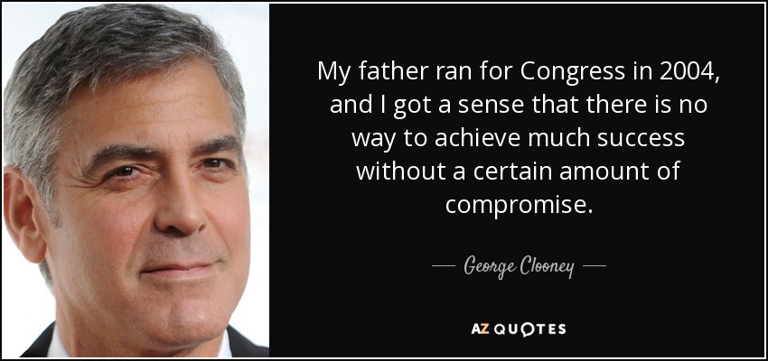 My father ran for Congress in 2004, and I got a sense that there is no way to achieve much success without a certain amount of compromise. - George Clooney