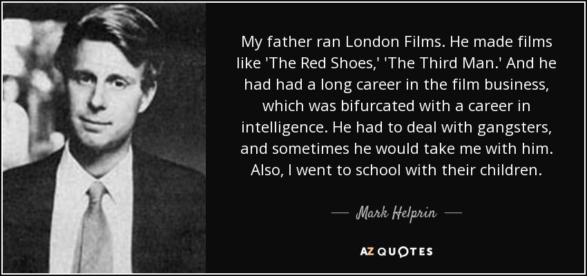 My father ran London Films. He made films like 'The Red Shoes,' 'The Third Man.' And he had had a long career in the film business, which was bifurcated with a career in intelligence. He had to deal with gangsters, and sometimes he would take me with him. Also, I went to school with their children. - Mark Helprin