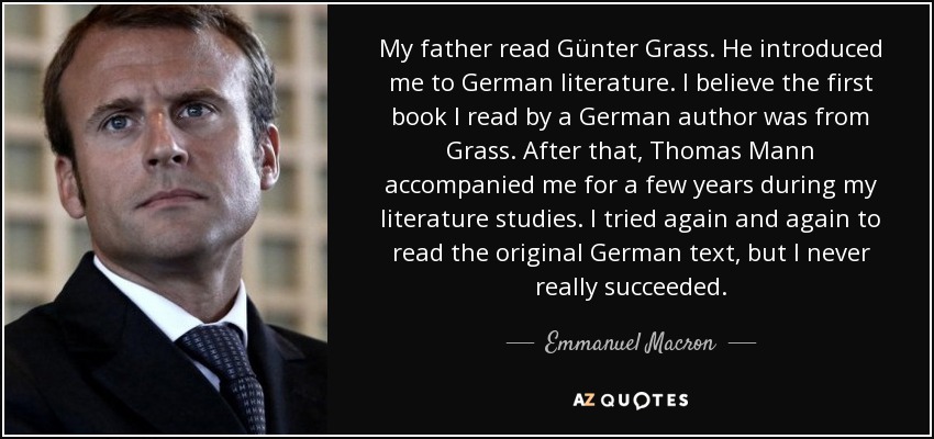 My father read Günter Grass. He introduced me to German literature. I believe the first book I read by a German author was from Grass. After that, Thomas Mann accompanied me for a few years during my literature studies. I tried again and again to read the original German text, but I never really succeeded. - Emmanuel Macron