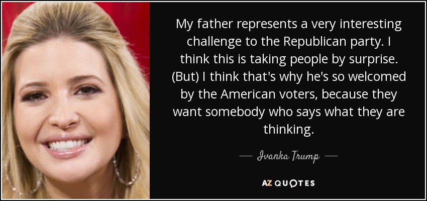 My father represents a very interesting challenge to the Republican party. I think this is taking people by surprise. (But) I think that's why he's so welcomed by the American voters, because they want somebody who says what they are thinking. - Ivanka Trump