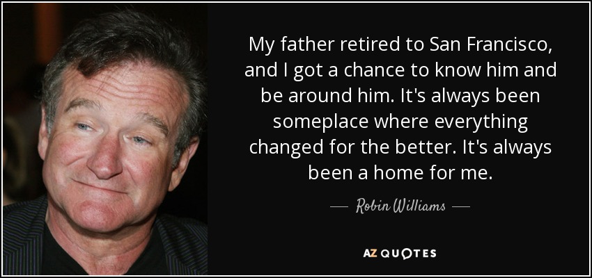 My father retired to San Francisco, and I got a chance to know him and be around him. It's always been someplace where everything changed for the better. It's always been a home for me. - Robin Williams