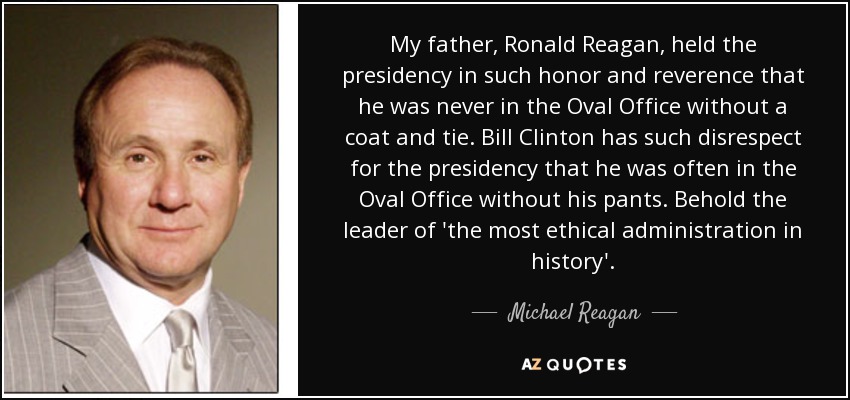 My father, Ronald Reagan, held the presidency in such honor and reverence that he was never in the Oval Office without a coat and tie. Bill Clinton has such disrespect for the presidency that he was often in the Oval Office without his pants. Behold the leader of 'the most ethical administration in history'. - Michael Reagan