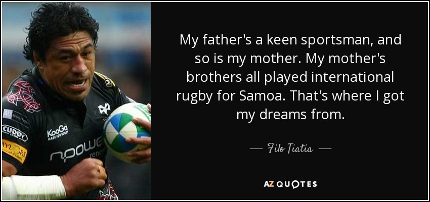 My father's a keen sportsman, and so is my mother. My mother's brothers all played international rugby for Samoa. That's where I got my dreams from. - Filo Tiatia
