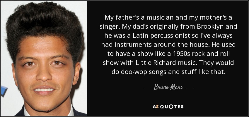 My father's a musician and my mother's a singer. My dad's originally from Brooklyn and he was a Latin percussionist so I've always had instruments around the house. He used to have a show like a 1950s rock and roll show with Little Richard music. They would do doo-wop songs and stuff like that. - Bruno Mars