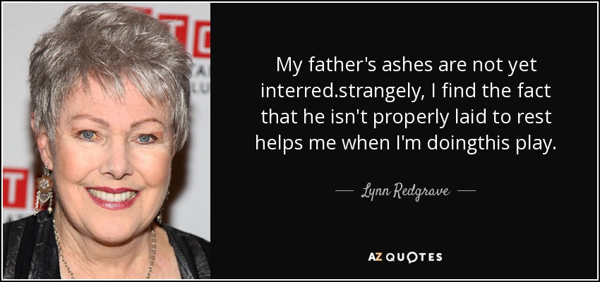 My father's ashes are not yet interred.strangely, I find the fact that he isn't properly laid to rest helps me when I'm doingthis play. - Lynn Redgrave