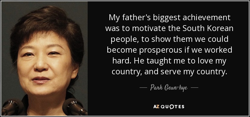 My father's biggest achievement was to motivate the South Korean people, to show them we could become prosperous if we worked hard. He taught me to love my country, and serve my country. - Park Geun-hye