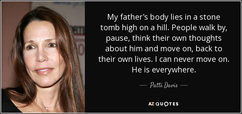 My father's body lies in a stone tomb high on a hill. People walk by, pause, think their own thoughts about him and move on, back to their own lives. I can never move on. He is everywhere. - Patti Davis