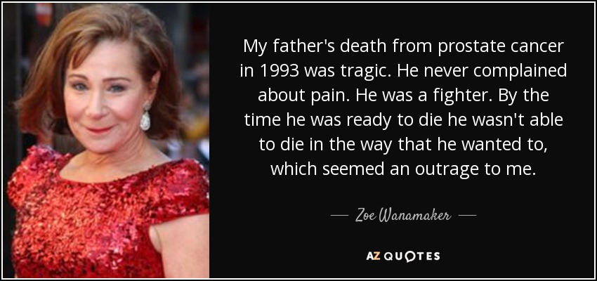 My father's death from prostate cancer in 1993 was tragic. He never complained about pain. He was a fighter. By the time he was ready to die he wasn't able to die in the way that he wanted to, which seemed an outrage to me. - Zoe Wanamaker