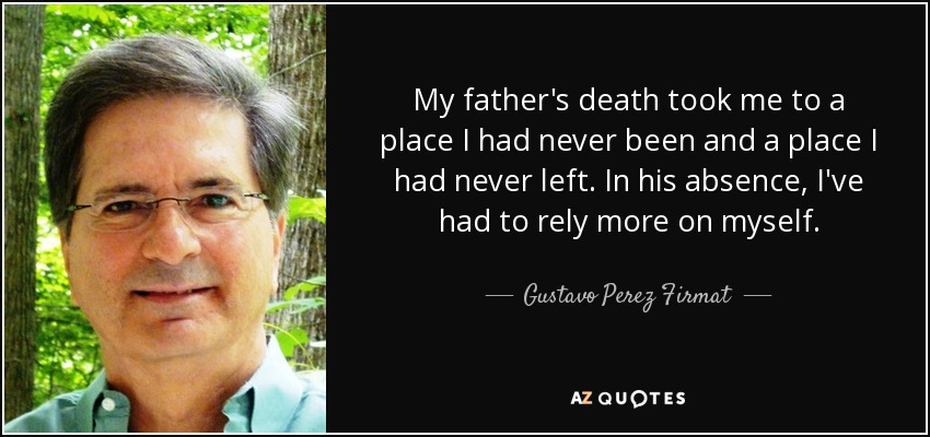 My father's death took me to a place I had never been and a place I had never left. In his absence, I've had to rely more on myself. - Gustavo Perez Firmat