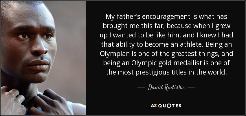 My father's encouragement is what has brought me this far, because when I grew up I wanted to be like him, and I knew I had that ability to become an athlete. Being an Olympian is one of the greatest things, and being an Olympic gold medallist is one of the most prestigious titles in the world. - David Rudisha