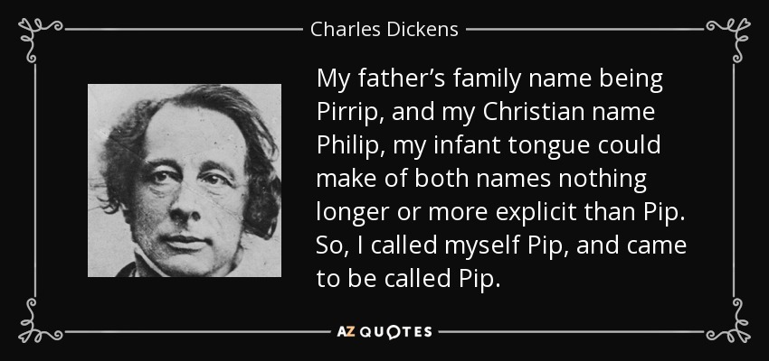 My father’s family name being Pirrip, and my Christian name Philip, my infant tongue could make of both names nothing longer or more explicit than Pip. So, I called myself Pip, and came to be called Pip. - Charles Dickens