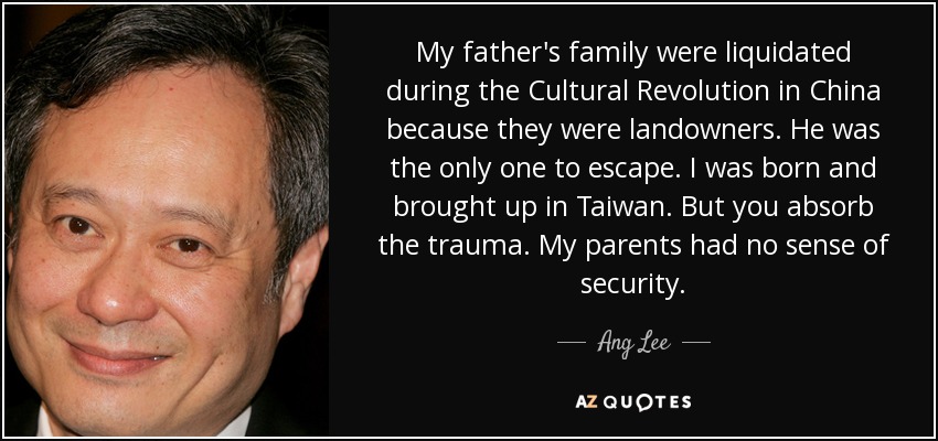 My father's family were liquidated during the Cultural Revolution in China because they were landowners. He was the only one to escape. I was born and brought up in Taiwan. But you absorb the trauma. My parents had no sense of security. - Ang Lee