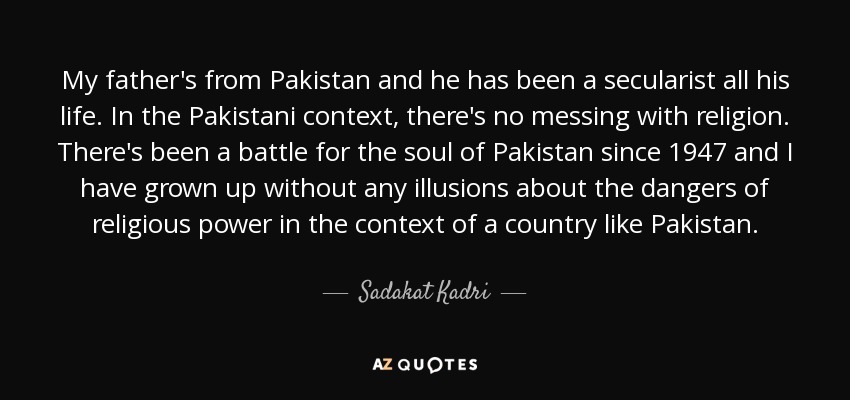 My father's from Pakistan and he has been a secularist all his life. In the Pakistani context, there's no messing with religion. There's been a battle for the soul of Pakistan since 1947 and I have grown up without any illusions about the dangers of religious power in the context of a country like Pakistan. - Sadakat Kadri