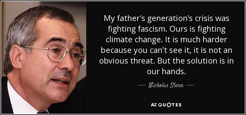 My father's generation's crisis was fighting fascism. Ours is fighting climate change. It is much harder because you can't see it, it is not an obvious threat. But the solution is in our hands. - Nicholas Stern