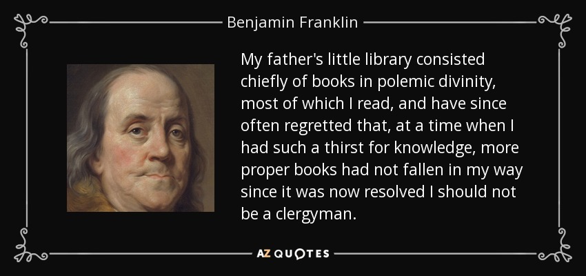 My father's little library consisted chiefly of books in polemic divinity, most of which I read, and have since often regretted that, at a time when I had such a thirst for knowledge, more proper books had not fallen in my way since it was now resolved I should not be a clergyman. - Benjamin Franklin