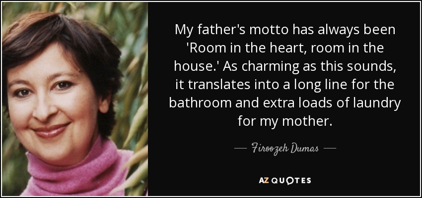 My father's motto has always been 'Room in the heart, room in the house.' As charming as this sounds, it translates into a long line for the bathroom and extra loads of laundry for my mother. - Firoozeh Dumas