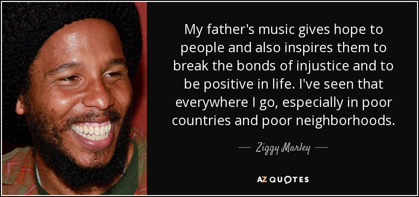 My father's music gives hope to people and also inspires them to break the bonds of injustice and to be positive in life. I've seen that everywhere I go, especially in poor countries and poor neighborhoods. - Ziggy Marley