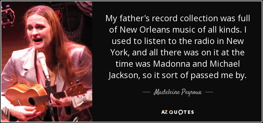 My father's record collection was full of New Orleans music of all kinds. I used to listen to the radio in New York, and all there was on it at the time was Madonna and Michael Jackson, so it sort of passed me by. - Madeleine Peyroux