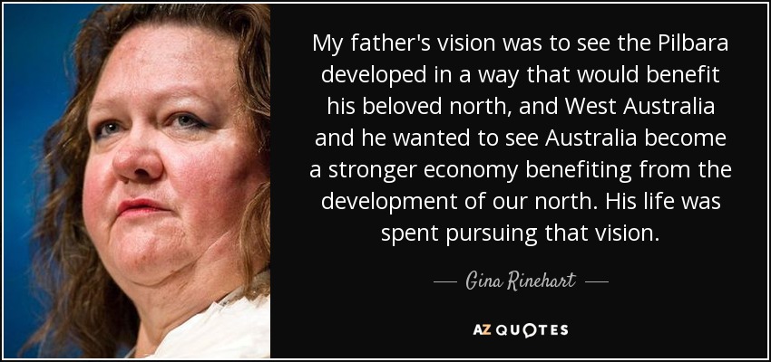 My father's vision was to see the Pilbara developed in a way that would benefit his beloved north, and West Australia and he wanted to see Australia become a stronger economy benefiting from the development of our north. His life was spent pursuing that vision. - Gina Rinehart