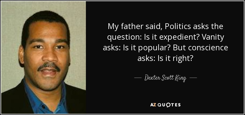 My father said, Politics asks the question: Is it expedient? Vanity asks: Is it popular? But conscience asks: Is it right? - Dexter Scott King