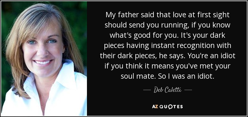 My father said that love at first sight should send you running, if you know what's good for you. It's your dark pieces having instant recognition with their dark pieces, he says. You're an idiot if you think it means you've met your soul mate. So I was an idiot. - Deb Caletti