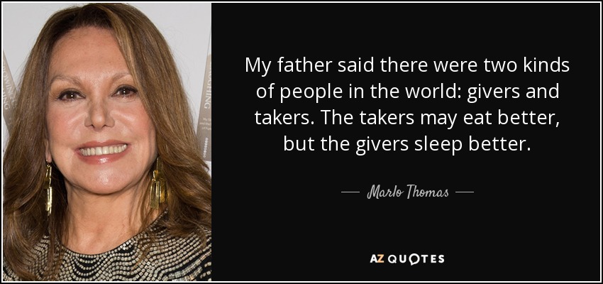 My father said there were two kinds of people in the world: givers and takers. The takers may eat better, but the givers sleep better. - Marlo Thomas