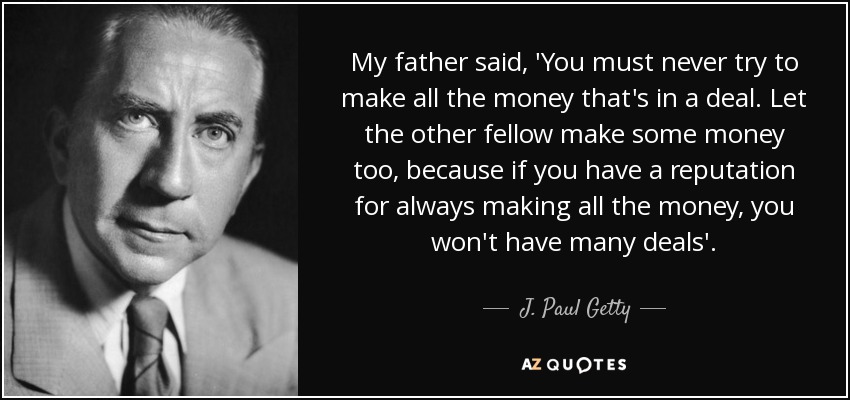 My father said, 'You must never try to make all the money that's in a deal. Let the other fellow make some money too, because if you have a reputation for always making all the money, you won't have many deals'. - J. Paul Getty