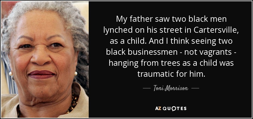 My father saw two black men lynched on his street in Cartersville, as a child. And I think seeing two black businessmen - not vagrants - hanging from trees as a child was traumatic for him. - Toni Morrison