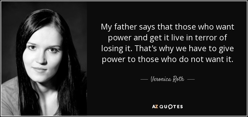 My father says that those who want power and get it live in terror of losing it. That's why we have to give power to those who do not want it. - Veronica Roth