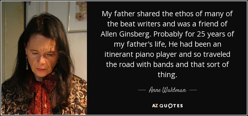 My father shared the ethos of many of the beat writers and was a friend of Allen Ginsberg. Probably for 25 years of my father's life, He had been an itinerant piano player and so traveled the road with bands and that sort of thing. - Anne Waldman