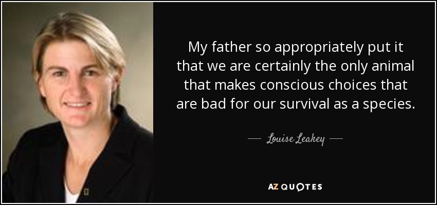 My father so appropriately put it that we are certainly the only animal that makes conscious choices that are bad for our survival as a species. - Louise Leakey