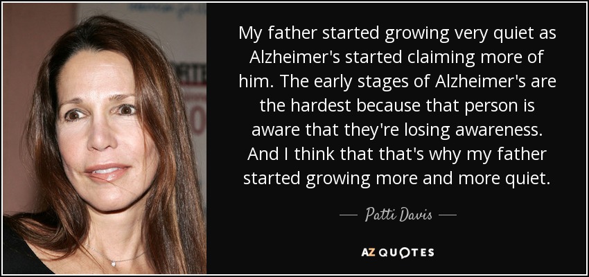 My father started growing very quiet as Alzheimer's started claiming more of him. The early stages of Alzheimer's are the hardest because that person is aware that they're losing awareness. And I think that that's why my father started growing more and more quiet. - Patti Davis