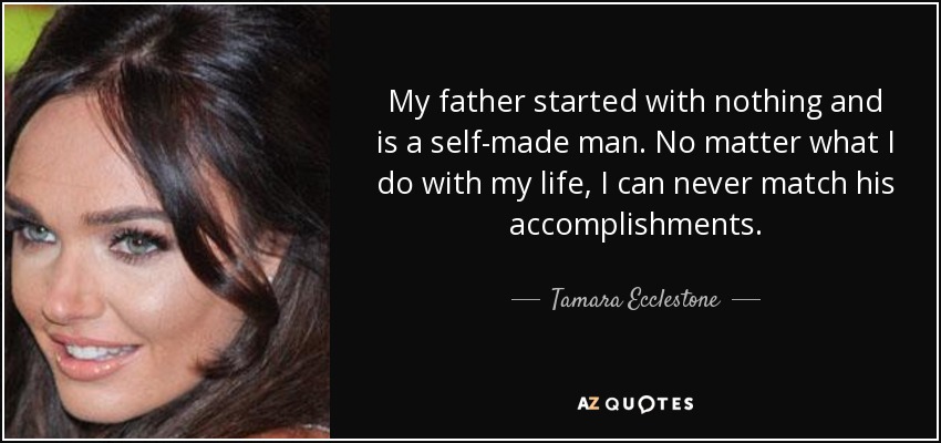 My father started with nothing and is a self-made man. No matter what I do with my life, I can never match his accomplishments. - Tamara Ecclestone