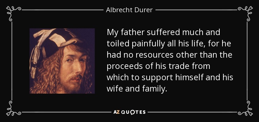 My father suffered much and toiled painfully all his life, for he had no resources other than the proceeds of his trade from which to support himself and his wife and family. - Albrecht Durer