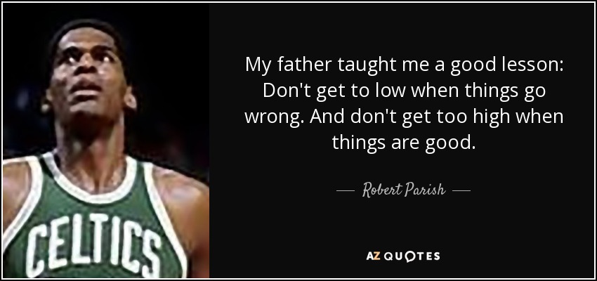 My father taught me a good lesson: Don't get to low when things go wrong. And don't get too high when things are good. - Robert Parish