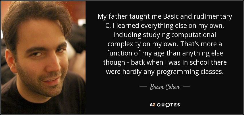 My father taught me Basic and rudimentary C, I learned everything else on my own, including studying computational complexity on my own. That's more a function of my age than anything else though - back when I was in school there were hardly any programming classes. - Bram Cohen