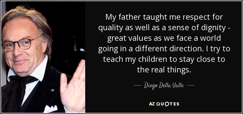 My father taught me respect for quality as well as a sense of dignity - great values as we face a world going in a different direction. I try to teach my children to stay close to the real things. - Diego Della Valle