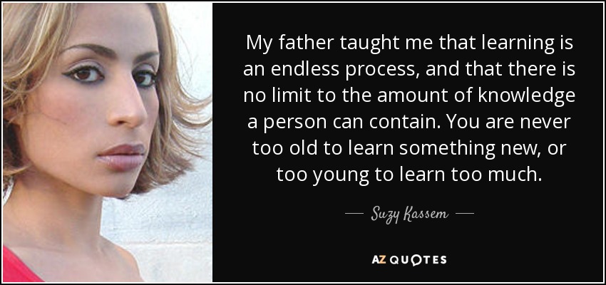 My father taught me that learning is an endless process, and that there is no limit to the amount of knowledge a person can contain. You are never too old to learn something new, or too young to learn too much. - Suzy Kassem