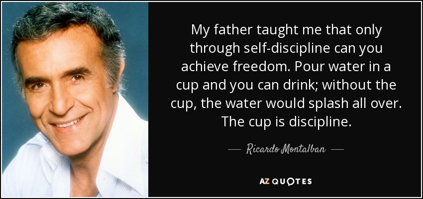 My father taught me that only through self-discipline can you achieve freedom. Pour water in a cup and you can drink; without the cup, the water would splash all over. The cup is discipline. - Ricardo Montalban