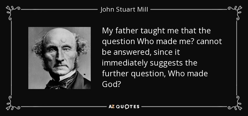My father taught me that the question Who made me? cannot be answered, since it immediately suggests the further question, Who made God? - John Stuart Mill