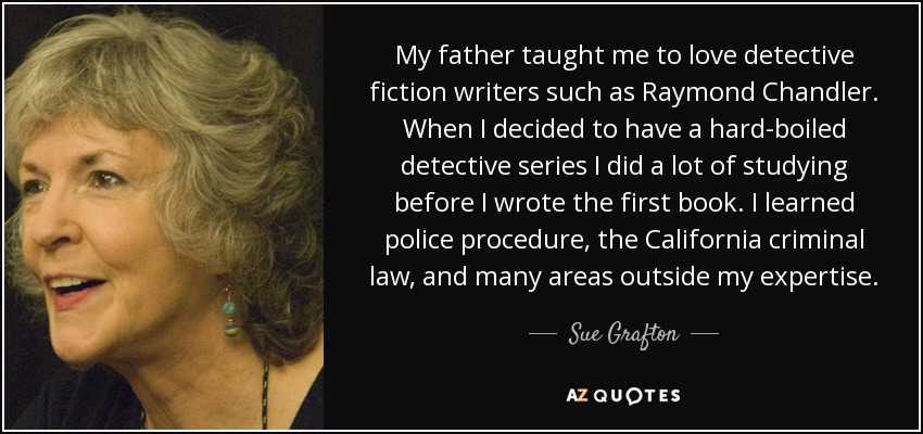 My father taught me to love detective fiction writers such as Raymond Chandler. When I decided to have a hard-boiled detective series I did a lot of studying before I wrote the first book. I learned police procedure, the California criminal law, and many areas outside my expertise. - Sue Grafton