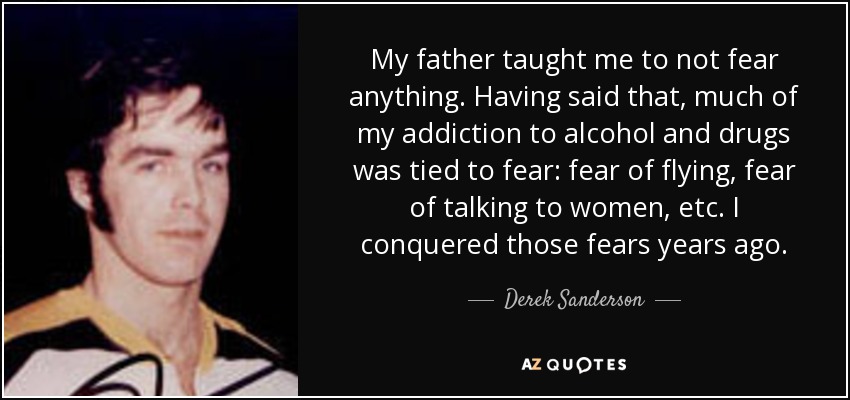 My father taught me to not fear anything. Having said that, much of my addiction to alcohol and drugs was tied to fear: fear of flying, fear of talking to women, etc. I conquered those fears years ago. - Derek Sanderson