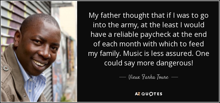 My father thought that if I was to go into the army, at the least I would have a reliable paycheck at the end of each month with which to feed my family. Music is less assured. One could say more dangerous! - Vieux Farka Toure