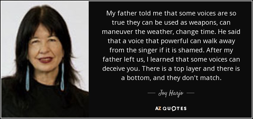 My father told me that some voices are so true they can be used as weapons, can maneuver the weather, change time. He said that a voice that powerful can walk away from the singer if it is shamed. After my father left us, I learned that some voices can deceive you. There is a top layer and there is a bottom, and they don't match. - Joy Harjo