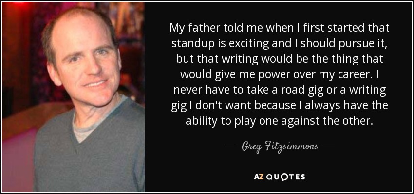 My father told me when I first started that standup is exciting and I should pursue it, but that writing would be the thing that would give me power over my career. I never have to take a road gig or a writing gig I don't want because I always have the ability to play one against the other. - Greg Fitzsimmons